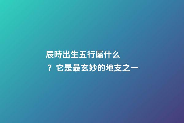 辰時出生五行屬什么？它是最玄妙的地支之一